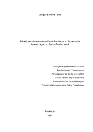 Douglas Ferreira Tomé




ThinkQuest – Um Ambiente Virtual Facilitador no Processo de
          Aprendizagem no Ensino Fundamental




                                  Monografia apresentada ao curso de
                                      Pós-Graduação ―Tecnologias na
                                Aprendizagem‖ do Centro Universitário
                                    Senac, na linha de pesquisa sobre
                                  Ambientes Virtuais de Aprendizagem.
                     Professora Orientadora Maria Salete Prado Soares




                        São Paulo
                           2011
 