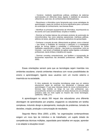 - Construir, mediante experiências práticas, protótipos de sistemas
                    automatizados em diferentes áreas, ligadas à realidade do estudante,
                    utilizando-se, para isso, de conhecimentos interdisciplinares.

                    - Reconhecer a informática como ferramenta para novas estratégias de
                    aprendizagem, capaz de contribuir de forma significativa para o processo
                    de construção do conhecimento, nas diversas áreas.

                    - Identificar os principais equipamentos de informática, reconhecendo-os
                    de acordo com suas características, funções e modelos.

                    - Dominar as funções básicas dos principais produtos de automoção da
                    microinformática, tais como sistemas operacionais, interfaces gráficas,
                    editores de textos, planilhas de cálculos e aplicativos de apresentação.

                    - Conhecer o conceito de rede, diferenciando as globais, como a Internet
                    – que teriam a finalidade de incentivar a pesquisa e a investigação
                    graças às formas digitais e possibilitar o conhecimento de outras
                    realidades, experiências e culturas – das locais ou corporativas, como as
                    Intranets – que teriam a finalidade de agilizar ações ligadas a atividades
                    profissionais, dando ênfase a trabalhos em equipe.

                    - Dominar conceitos computacionais, que facilitem a incorporação de
                    ferramentas específicas nas atividades profissionais. (BRASIL, PCNs
                    2000)




      Essas orientações servem para que as tecnologias sejam inseridas nos
ambientes escolares, criando ambientes interativos com novas possibilidades de
ensino e aprendizagem, ligando seus usuários com um mundo externo e
inserindo-os na sociedade.

                    O ritmo acelerado de inovações tecnológicas exige que um sistema
                    educacional capaz de estimular nos estudantes o interesse pela
                    aprendizagem. E que esse interesse diante de novos conhecimentos e
                    técnicas seja mantido ao longo da sua vida profissional, que,
                    provavelmente, tenderá a se realizar em áreas diversas de uma atividade
                    produtiva cada vez mais sujeita ao impacto das novas tecnologias.
                    (SANCHO, 1998, p.41)

      A aprendizagem no século XXI requer dos educadores uma diferente
abordagem de aprendizados por projetos, engajando os estudantes em tarefas
complexas, incluindo design e planejamento, resolução de problemas, tomada de
decisões, criação, produção e comunicação de resultados.

      Segundo Marco Silva (2003, p.329), ―as organizações contemporâneas
exigem um novo tipo de individuo e de trabalhador, um sujeito dotado de
competências técnicas múltiplas, capacidade para trabalhar em equipe, aprender
e se adaptar a situações novas‖.

                                                                                           20
 