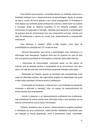 Para facilitar esse processo, a fundação oferece um ambiente virtual com a
finalidade colaborar com o desenvolvimento da aprendizagem, aberto às escolas
de todo o mundo, de forma gratuita e sem conter propagandas. O ThinkQuest é
esse espaço que pretende ajudar professores e alunos a desenvolver os projetos
e conseguir atingir os objetivos propostos. É um ambiente protegido, com
ferramentas de publicação e interação, utilizadas para alavancar a aprendizagem
de qualquer área do conhecimento e/ou seu componente curricular, criando uma
rede de professores e alunos do mundo todo, desenvolvendo a compreensão
intercultural.

       Para Marques e Caetano (2002, p.162) existem cinco tipos de
possibilidades de utilização das TIC na sala de aula:

       - Recurso Educacional: para tornar a aprendizagem mais motivadora e a
informação mais abrangente. Qualquer tema que for proposto em sala de aula
terá uma grande quantidade de informações na Internet, basta saber filtrá-las.

       - Instrumento de Comunicação: continuará sendo um dos pilares da
Internet, pois as pessoas sentem a necessidade de se comunicarem com seus
pares. Em sala de aula será uma ferramenta de grande interação entre todos.

       - Realização de Projetos: quando as atividades são compartilhadas entre
aulas em diferentes escolas, são organizados projetos de colaboração dos quais
muitas vezes participam inúmeros alunos e professores.

       - Transmissão de Conteúdos: a Internet com a sua facilidade de apresentar
conteúdos e estimular a interação, criou um espaço de desenvolvimento do
ensino através dos computadores.

       - Auxílio à pesquisa e ao desenvolvimento profissional dos professores:
todo profissional de ensino precisa estar informado sobre o que acontece na sua
área de conhecimento e para buscar informações.

       Portanto, acredita-se que os alunos, desenvolvendo os projetos propostos
e orientados por seus professores, desenvolverão habilidades importantes para
sua inserção no mundo globalizado, como o pensamento crítico, criatividade,


                                                                                 22
 