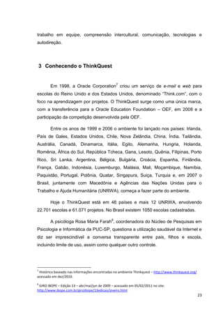 trabalho em equipe, compreensão intercultural, comunicação, tecnologias e
autodireção.




    3 Conhecendo o ThinkQuest


        Em 1998, a Oracle Corporation7 criou um serviço de e-mail e web para
escolas do Reino Unido e dos Estados Unidos, denominado ―Think.com‖, com o
foco na aprendizagem por projetos. O ThinkQuest surge como uma única marca,
com a transferência para a Oracle Education Foundation – OEF, em 2008 e a
participação da competição desenvolvida pela OEF.

        Entre os anos de 1999 e 2006 o ambiente foi lançado nos países: Irlanda,
País de Gales, Estados Unidos, Chile, Nova Zelândia, China, Índia, Tailândia,
Austrália, Canadá, Dinamarca, Itália, Egito, Alemanha, Hungria, Holanda,
Romênia, África do Sul, República Tcheca, Gana, Lesoto, Quênia, Filipinas, Porto
Rico, Sri Lanka, Argentina, Bélgica, Bulgária, Croácia, Espanha, Finlândia,
França, Gabão, Indonésia, Luxemburgo, Malásia, Mali, Moçambique, Namíbia,
Paquistão, Portugal, Polônia, Quatar, Singapura, Suiça, Turquia e, em 2007 o
Brasil, juntamente com Macedônia e Agências das Nações Unidas para o
Trabalho e Ajuda Humanitária (UNRWA), começa a fazer parte do ambiente.

        Hoje o ThinkQuest está em 48 países e mais 12 UNRWA, envolvendo
22.701 escolas e 61.071 projetos. No Brasil existem 1050 escolas cadastradas.

        A psicóloga Rosa Maria Farah8, coordenadora do Núcleo de Pesquisas em
Psicologia e Informática da PUC-SP, questiona a utilização saudável da Internet e
diz ser imprescindível a conversa transparente entre pais, filhos e escola,
incluindo limite de uso, assim como qualquer outro controle.




7
 Histórico baseado nas informações encontradas no ambiente Thinkquest – http://www.thinkquest.org/
acessado em dez/2010.
8
 GIRO IBOPE – Edição 13 – abr/mai/jun de 2009 – acessado em 05/02/2011 no site:
http://www.ibope.com.br/giroibope/13edicao/jovens.html
                                                                                                     23
 