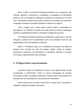 Assim, a OEF e o ambiente ThinkQuest contribuem com a segurança das
crianças, apoiando e prevenindo a publicação ou divulgação de informações
pessoais, com a orientação da utilização do ambiente se mantendo em um bom
nível, restringindo as palavras que podem ofender seus usuários, não permitindo
a linguagem imprópria e que façam apologia à violência e/ou racismo.

      Toda a imagem que o aluno queira publicar existe a necessidade da
aprovação de um professor da escola, que pode permitir ou não sua publicação
existindo a possibilidade de deixar a orientação na página do seu aluno.

      O ThinkQuest apresenta atividades que trabalham a segurança e o uso das
netiquetas, podendo serem apresentadas como uma atividade inicial em sua
apresentação e início de utilização do ambiente.

      Assim, o ThinkQuest surge com a finalidade de incorporar nas lições de
qualquer área curricular por meio de projetos, tarefas, revisão de colegas,
publicação de pesquisas, de participação na competição, utilizando o processo
on-line para o desenvolvimento das atividades.




4 A Página Inicial e suas ferramentas


      O primeiro acesso ao ThinkQuest nos leva a uma página inicial, de fácil
compreensão e entendimento. Sendo os alunos participantes de diversas
comunidades virtuais, conseguem utilizá-la de maneira prática, desenvolvendo as
atividades que são solicitadas por seus professores orientadores.

      Cada usuário possui um login e senha para o acesso, que é necessária a
utilização na página de acesso ao ambiente.




                                                                             24
 