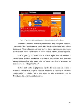 Figura 1: Página para digitar o usuário e senha de acesso ao ambiente ThinkQuest.


      Acessado, o ambiente mostra as possibilidades de publicação e interação,
onde existem as possibilidades de criar novas páginas e associar-se aos projetos
disponíveis. A interação pode acontecer com os alunos e professores da mesma
escola ou com alunos e professores de outras escolas, cidades, estados e países.

      LEMOS (2002, p.16) afirma que a ―cultura digital solta as amarras e
desenvolve-se de forma onipresente, fazendo com que não seja mais o usuário
que se desloque até a rede, mas a rede que passa a envolver os usuários e os
objetos numa conexão generalizada‖.

      O aluno pode visitar as páginas de projetos desenvolvidos nas escolas e
acessar a biblioteca de projetos, onde se encontram publicados os trabalhos
desenvolvidos por alunos, sob a orientação de seus professores, que no
ThinkQuest são denominados treinadores.




                                                                                             25
 