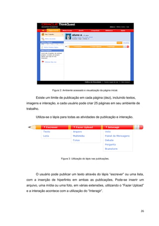 Figura 2: Ambiente acessado e visualização da página inicial.


      Existe um limite de publicação em cada página (dez), incluindo textos,
imagens e interação, e cada usuário pode criar 25 páginas em seu ambiente de
trabalho.

      Utiliza-se o lápis para todas as atividades de publicação e interação.




                          Figura 3: Utilização do lápis nas publicações.




      O usuário pode publicar um texto através do lápis ―escrever‖ ou uma lista,
com a inserção de hiperlinks em ambas as publicações. Pode-se inserir um
arquivo, uma mídia ou uma foto, em várias extensões, utilizando o ―Fazer Upload‖
e a interação acontece com a utilização do ―Interagir‖.




                                                                                  26
 