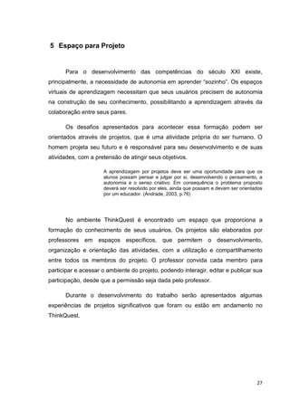 5 Espaço para Projeto


      Para o desenvolvimento das competências do século XXI existe,
principalmente, a necessidade de autonomia em aprender ―sozinho‖. Os espaços
virtuais de aprendizagem necessitam que seus usuários precisem de autonomia
na construção de seu conhecimento, possibilitando a aprendizagem através da
colaboração entre seus pares.

      Os desafios apresentados para acontecer essa formação podem ser
orientados através de projetos, que é uma atividade própria do ser humano. O
homem projeta seu futuro e é responsável para seu desenvolvimento e de suas
atividades, com a pretensão de atingir seus objetivos.

                     A aprendizagem por projetos deve ser uma oportunidade para que os
                     alunos possam pensar e julgar por si, desenvolvendo o pensamento, a
                     autonomia e o senso criativo. Em consequência o problema proposto
                     deverá ser resolvido por eles, ainda que possam e devam ser orientados
                     por um educador. (Andrade, 2003, p.76)




      No ambiente ThinkQuest é encontrado um espaço que proporciona a
formação do conhecimento de seus usuários. Os projetos são elaborados por
professores em espaços específicos, que permitem o desenvolvimento,
organização e orientação das atividades, com a utilização e compartilhamento
entre todos os membros do projeto. O professor convida cada membro para
participar e acessar o ambiente do projeto, podendo interagir, editar e publicar sua
participação, desde que a permissão seja dada pelo professor.

      Durante o desenvolvimento do trabalho serão apresentados algumas
experiências de projetos significativos que foram ou estão em andamento no
ThinkQuest.




                                                                                        27
 