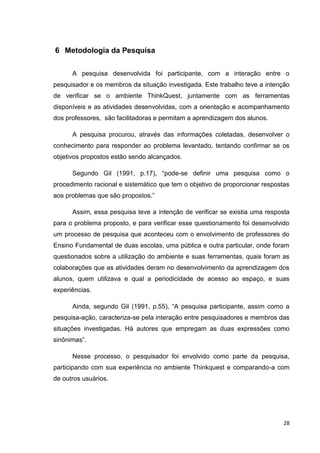6 Metodologia da Pesquisa


      A pesquisa desenvolvida foi participante, com a interação entre o
pesquisador e os membros da situação investigada. Este trabalho teve a intenção
de verificar se o ambiente ThinkQuest, juntamente com as ferramentas
disponíveis e as atividades desenvolvidas, com a orientação e acompanhamento
dos professores, são facilitadoras e permitam a aprendizagem dos alunos.

      A pesquisa procurou, através das informações coletadas, desenvolver o
conhecimento para responder ao problema levantado, tentando confirmar se os
objetivos propostos estão sendo alcançados.

      Segundo Gil (1991, p.17), ―pode-se definir uma pesquisa como o
procedimento racional e sistemático que tem o objetivo de proporcionar respostas
aos problemas que são propostos.‖

      Assim, essa pesquisa teve a intenção de verificar se existia uma resposta
para o problema proposto, e para verificar esse questionamento foi desenvolvido
um processo de pesquisa que aconteceu com o envolvimento de professores do
Ensino Fundamental de duas escolas, uma pública e outra particular, onde foram
questionados sobre a utilização do ambiente e suas ferramentas, quais foram as
colaborações que as atividades deram no desenvolvimento da aprendizagem dos
alunos, quem utilizava e qual a periodicidade de acesso ao espaço, e suas
experiências.

      Ainda, segundo Gil (1991, p.55), ―A pesquisa participante, assim como a
pesquisa-ação, caracteriza-se pela interação entre pesquisadores e membros das
situações investigadas. Há autores que empregam as duas expressões como
sinônimas‖.

      Nesse processo, o pesquisador foi envolvido como parte da pesquisa,
participando com sua experiência no ambiente Thinkquest e comparando-a com
de outros usuários.




                                                                              28
 