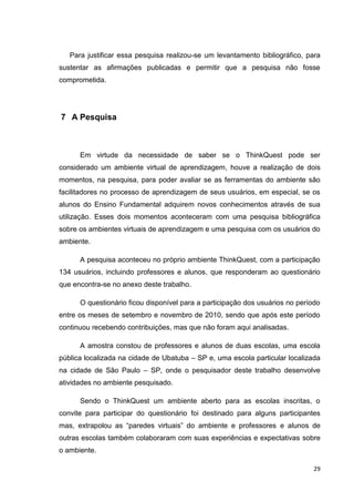 Para justificar essa pesquisa realizou-se um levantamento bibliográfico, para
sustentar as afirmações publicadas e permitir que a pesquisa não fosse
comprometida.




7 A Pesquisa



      Em virtude da necessidade de saber se o ThinkQuest pode ser
considerado um ambiente virtual de aprendizagem, houve a realização de dois
momentos, na pesquisa, para poder avaliar se as ferramentas do ambiente são
facilitadores no processo de aprendizagem de seus usuários, em especial, se os
alunos do Ensino Fundamental adquirem novos conhecimentos através de sua
utilização. Esses dois momentos aconteceram com uma pesquisa bibliográfica
sobre os ambientes virtuais de aprendizagem e uma pesquisa com os usuários do
ambiente.

      A pesquisa aconteceu no próprio ambiente ThinkQuest, com a participação
134 usuários, incluindo professores e alunos, que responderam ao questionário
que encontra-se no anexo deste trabalho.

      O questionário ficou disponível para a participação dos usuários no período
entre os meses de setembro e novembro de 2010, sendo que após este período
continuou recebendo contribuições, mas que não foram aqui analisadas.

      A amostra constou de professores e alunos de duas escolas, uma escola
pública localizada na cidade de Ubatuba – SP e, uma escola particular localizada
na cidade de São Paulo – SP, onde o pesquisador deste trabalho desenvolve
atividades no ambiente pesquisado.

      Sendo o ThinkQuest um ambiente aberto para as escolas inscritas, o
convite para participar do questionário foi destinado para alguns participantes
mas, extrapolou as ―paredes virtuais‖ do ambiente e professores e alunos de
outras escolas também colaboraram com suas experiências e expectativas sobre
o ambiente.

                                                                               29
 