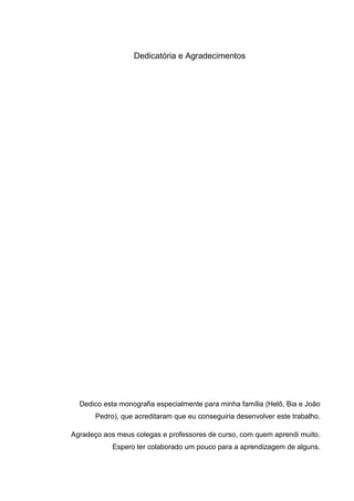 Dedicatória e Agradecimentos




  Dedico esta monografia especialmente para minha família (Helô, Bia e João
       Pedro), que acreditaram que eu conseguiria desenvolver este trabalho.

Agradeço aos meus colegas e professores de curso, com quem aprendi muito.
            Espero ter colaborado um pouco para a aprendizagem de alguns.
 