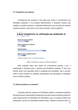 7.3 Frequência nos acessos




      A frequência dos usuários é uma ação que mostra o envolvimento nas
atividades propostas e nos projetos desenvolvidos. A pesquisa mostrou que
metade os usuários acessam o ambiente diariamente e que um terço dos demais
usuários acessam, pelo menos, uma vez por semana. Veja no gráfico 3.




                  Gráfico 3: Frequência no acesso ao ambiente ThinkQuest.


      Essa resposta indica que existe um envolvimento grande e que a
participação é essencial para o sucesso das atividades propostas. É claro que
precisa haver uma discussão sobre a qualidade das atividades, mas o primeiro
passo é estar presente no ambiente, participando das discussões e interagindo
com os demais usuários.




7.4 Onde acontecem os acessos?




      A grande parte dos usuários do ThinkQuest utilizam o ambiente acessando
da própria escola, apresentando claramente que este acesso acontece durante as
aulas desenvolvidas no laboratório de informática e que é a grande maioria dos
pesquisado, como já foi identificado anteriormente. Também é possível notar um
                                                                            32
 
