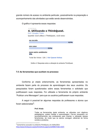 grande número de acesso no ambiente particular, possivelmente na preparação e
acompanhamento das atividades que estão sendo desenvolvidas.

       O gráfico 4 apresenta essas respostas:




                   Gráfico 4: Respostas sobre a utilização do ambiente ThinkQuest.




7.5 As ferramentas que auxiliam no processo




       Conforme já citado anteriormente, as ferramentas apresentadas no
ambiente fazem parte do processo de aprendizagem dos seus usuários. Os
pesquisados foram questionados sobre essas ferramentas e solicitado que
justificassem suas respostas. Foi utilizada a ferramenta do próprio ambiente
―Publicar uma Mensagem‖ para que os usuários justificassem suas respostas.

       A seguir é possível ler algumas respostas de professores e alunos que
foram selecionadas9:

                        Prof. Hirata

                        Todas as ferramentas deste ambiente, se utilizadas com objetivos
                        pedagógicos, podem facilitar a aprendizagem. Faz-se necessário um
                        acompanhamento dos professores para orientar a utilização dessas
                        ferramentas, de modo que os alunos consigam utilizá-las de forma
                        correta e produtiva.

9
 Comentários acessado no ambiente ThinkQuest, em 19/01/2011
http://www.thinkquest.org/pls/html/think.page?p=629986771&m=EDIT.
                                                                                      33
 