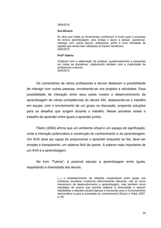 29/9/2010

                     Sra Oliveira

                     Eu diria que todas as ferramentas contribuem e muito para o processo
                     de ensino aprendizagem, pois instiga o aluno a pensar, questionar,
                     interagir com outros alunos, prfessores, enfim é uma infinidade de
                     opções que sendo bem utilizadas só trazem benefícios.
                     28/9/2010

                     Profª Valeria

                     Colabora com a elaboração de projetos, questionamentos e pesquisas
                     em todas as disciplinas, colaborando também com a criatividade de
                     professores e alunos.
                     25/9/2010



      Os comentários de vários professores e alunos destacam a possibilidade
de interagir com outras pessoas, envolvendo-se nos projetos e atividades. Essa
possibilidade de interação entre seus pares mostra o desenvolvimento da
aprendizagem de várias competências do século XXI, destacando-se o trabalho
em equipe, com o envolvimento de um grupo na discussão, propondo soluções
para os desafios que surgem durante o trabalho. Nesse processo existe o
trabalho de aprender entre iguais e aprender juntos.


      Filatro (2004) afirma que um ambiente virtual é um espaço de significação,
onde a interação potencializa a construção do conhecimento e da aprendizagem.
Um AVA deve ser capaz de proporcionar o aprender enquanto se faz; deve ser
simples e transparente; um sistema fácil de operar. A palavra mais importante de
um AVA é a aprendizagem.


      No livro ―Tutoria‖, é possível estudar a aprendizagem entre iguais,
respeitando a diversidade dos alunos:


                     (...) o estabelecimento de relações cooperativas entre iguais nos
                     contextos escolares mostra-se extremamente relevante, não só como
                     mecanismo de desenvolvimento e aprendizagem, mas também como
                     estratégia de ensino que permite celebrar a diversidade e adquirir
                     habilidades e atitudes sociais básicas e funcionais para o funcionamento
                     democrático e para a sociedade do conhecimento (Duran e Vidal, 2007,
                     p.18)




                                                                                          34
 