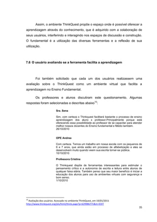 Assim, o ambiente ThinkQuest propõe o espaço onde é possível oferecer a
aprendizagem através do conhecimento, que é adquirido com a colaboração de
seus usuários, interferindo e interagindo nos espaços de discussão e construção.
O fundamental é a utilização das diversas ferramentas e a reflexão de sua
utilização.




7.6 O usuário avaliando se a ferramenta facilita a aprendizagem




        Foi também solicitado que cada um dos usuários realizassem uma
avaliação sobre o ThinkQuest como um ambiente virtual que facilita a
aprendizagem no Ensino Fundamental.

        Os professores e alunos discutiram este questionamento. Algumas
respostas foram selecionadas e descritas abaixo10:

                         Sra. Sena

                         Sim, com certeza o Thinkquest facilitará bastante o processo de ensino
                         aprendizagem dos aluno x professor.Principalmente porque está
                         oferecendo essa possibilidade ao professor de se capacitar para atender
                         melhor nossos docentes do Ensino fundamental e Médio também.
                         26/10/2010


                         OPE Andrea

                         Com certeza. Temos um trabalho em nossa escola com os pequenos de
                         6 e 7 anos, que ainda estão em processo de alfabetização e eles se
                         desenvolvem muito quando veem sua escrita tornar-se pública.
                         10/10/2010

                         Professora Cristina

                         O Thinkquest dispõe de ferramentas interessantes para estimular o
                         pensamento crítico e a autonomia de escrita e leitura entre alunos de
                         qualquer faixa etária. Também penso que seu maior benefício é iniciar a
                         educação dos alunos para uso de ambientes virtuais com segurança e
                         bom senso.
                         1/10/2010




10
  Avaliação dos usuários. Acessado no ambiente ThinkQuest, em 19/01/2011
http://www.thinkquest.org/pls/html/think.page?p=629986771&m=EDIT
                                                                                             35
 