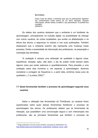 Sra Cristina

                           Gosto muito de utilizar o ambiente para que os participantes registrem
                           seu conhecimento inicial acerca de um tema, discutam, troquem
                           informações, refinem ideias e avaliem o que aprenderam. O portfólio fica
                           completo.
                           29/9/2010


        Os relatos dos usuários destacam que o ambiente é um facilitador de
aprendizagem, principalmente na inclusão digital; na possibilidade de interagir
com outros usuários, de outras localidades; que auxilia na alfabetização e na
leitura dos alunos; a segurança no acesso e nas suas publicações. Também
destacaram que o ambiente sozinho não representa uma mudança nesse
processo. Existe a necessidade da intervenção dos professores, na preparação e
orientação das atividades.

        ―A avaliação é sempre uma atribuição de qualidade a alguma coisa,
experiência, situação, ação, vale dizer, o ato de avaliar incide sempre sobre
alguma coisa que existe extensiva e quantitativamente. Para proceder a uma
avaliação sobre atos humanos e, em especial, à aprendizagem, devemos
considerar a contagem de frequência e, a partir dela, emitimos nosso juízo de
qualidade (...)‖ (Luckesi, 2002)11.




7.7 Quais ferramentas facilitam o processo de aprendizagem segundo seus
     usuários




        Sobre a utilização das ferramentas do ThinkQuest, os usuários foram
questionados sobre quais dessas ferramentas facilitavam o processo de
aprendizagem dos alunos. Os professores relatam que as ferramentas de
interação, que possibilitam uma comunicação segura e com intervenções dos
professores, são as principais ferramentas que facilitam o processo da



11
  Artigo publicado na EccoS revista científica, acessada em 20/01/2011, em
http://www.luckesi.com.br/textos/art_avaliacao/art_avaliacao_eccos_1.pdf
                                                                                                36
 