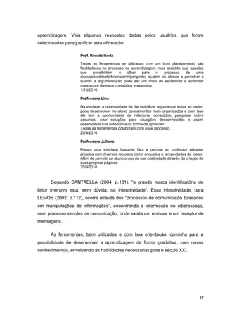 aprendizagem. Veja algumas respostas dadas pelos usuários que foram
selecionadas para justificar esta afirmação:

                     Prof. Renata Ikeda

                     Todas as ferramentas se utilizadas com um bom planejamento são
                     facilitadoras no processo de aprendizagem, mas acredito que aquelas
                     que      possibilitam  o   olhar   para   o   processo    de   uma
                     discussão(debate/brainstorm/pergunta) ajudam os alunos a perceber o
                     quanto a argumentação pode ser um meio de esclarecer e aprender
                     mais sobre diversos conteúdos e assuntos.
                     1/10/2010

                     Professora Lina

                     Na verdade, a oportunidade de dar opinião e argumentar sobre as ideias,
                     pode desenvolver no aluno pensamentos mais organizados e com isso
                     ele tem a oportunidade de relacionar conteúdos, pesquisar sobre
                     assuntos, criar soluções para situações desconhecidas e assim
                     desenvolver sua autonomia na forma de aprender.
                     Todas as ferramentas colaboram com esse processo.
                     29/9/2010

                     Professora Juliana

                     Possui uma interface bastante fácil e permite ao professor elaborar
                     projetos com diversos recursos como enquetes e tempestades de ideias.
                     Além de permitir ao aluno o uso de sua criatividade através da criação de
                     suas próprias páginas.
                     25/9/2010



      Segundo SANTAELLA (2004, p.181), ―a grande marca identificatória do
leitor imersivo está, sem dúvida, na interatividade‖. Essa interatividade, para
LEMOS (2002, p.112), ocorre através dos ―processos de comunicação baseados
em manipulações de informações‖, encontrando a informação no ciberespaço,
num processo simples de comunicação, onde exista um emissor e um receptor de
mensagens.

      As ferramentas, bem utilizadas e com boa orientação, caminha para a
possibilidade de desenvolver a aprendizagem de forma gradativa, com novos
conhecimentos, envolvendo as habilidades necessárias para o século XXI.




                                                                                           37
 