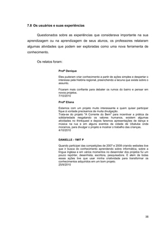 7.8 Os usuários e suas experiências

      Questionados sobre as experiências que considerava importante na sua
aprendizagem ou na aprendizagem de seus alunos, os professores relataram
algumas atividades que podem ser exploradas como uma nova ferramenta de
conhecimento.

      Os relatos foram:

                    Profª Denique

                    Eles puderam criar conhecimento a partir de ações simples e despertar o
                    interesse pela história regional, preenchendo a lacuna que existe sobre o
                    assunto.

                    Ficaram mais confiante para debater os rumos do bairro e pensar em
                    novos projetos.
                    7/10/2010

                    Profª Eliana

                    Estamos com um projeto muito interessante e quem quiser participar
                    fique á vontade precisamos de muita divulgação.
                    Trata-se do projeto "A Corrente do Bem" para incentivar a prática da
                    solidariedade resgatando os valores humanos, existem algumas
                    atividades no thinkquest e depois faremos apresentações de dança e
                    música na rua e em alguns eventos da cidade de Ubatuba onde
                    moramos, para divulgar o projeto e mostrar o trabalho das crianças.
                    4/10/2010


                    DANIELLE - 1MIT P

                    Quando participei das competições de 2007 e 2008 criando websites tive
                    que ir busca do conhecimento aprendendo sobre informática, sobre a
                    língua inglesa e em vários momentos no desenrolar dos projetos fui um
                    pouco repórter, desenhista, escritora, pesquisadora. E alem de todas
                    essas ações tive que usar minha criatividade para transformar os
                    conhecimentos adquiridos em um bom projeto.
                    25/9/2010




                                                                                          38
 