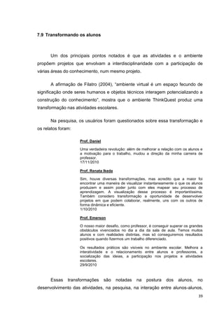 7.9 Transformando os alunos



      Um dos principais pontos notados é que as atividades e o ambiente
propõem projetos que envolvam a interdisciplinaridade com a participação de
várias áreas do conhecimento, num mesmo projeto.

      A afirmação de Filatro (2004), ―ambiente virtual é um espaço fecundo de
significação onde seres humanos e objetos técnicos interagem potencializando a
construção do conhecimento‖, mostra que o ambiente ThinkQuest produz uma
transformação nas atividades escolares.

      Na pesquisa, os usuários foram questionados sobre essa transformação e
os relatos foram:

                    Prof. Daniel

                    Uma verdadeira revolução: além de melhorar a relação com os alunos e
                    a motivação para o trabalho, mudou a direção da minha carreira de
                    professor.
                    17/11/2010

                    Prof. Renata Ikeda

                    Sim, houve diversas transformações, mas acredito que a maior foi
                    encontrar uma maneira de visualizar instantaneamente o que os alunos
                    produzem e assim poder junto com eles mapear seu processo de
                    aprendizagem. A visualização desse processo é importantíssima.
                    Também considero transformação a oportunidade de desenvolver
                    projetos em que podem colaborar, realmente, uns com os outros de
                    forma dinâmica e eficiente.
                    1/10/2010

                    Prof. Emerson

                    O nosso maior desafio, como professor, é conseguir superar os grandes
                    obstáculos vivenciados no dia a dia da sala de aula. Temos muitos
                    alunos e com realidades distintas, mas só conseguiremos resultados
                    positivos quando fizermos um trabalho diferenciado.

                    Os resultados práticos são visíveis no ambiente escolar. Melhora a
                    interatividade e o relacionamento entre alunos e professores, a
                    socialização das ideias, a participação nos projetos e atividades
                    escolares.
                    29/9/2010



      Essas    transformações      são   notadas   na    postura    dos    alunos,    no
desenvolvimento das atividades, na pesquisa, na interação entre alunos-alunos,
                                                                                      39
 