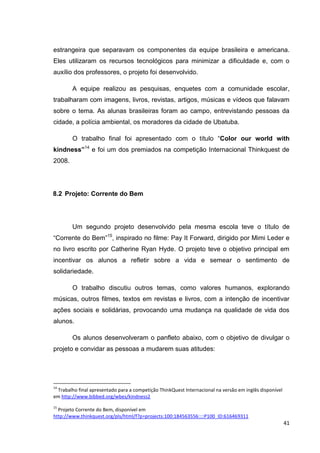 estrangeira que separavam os componentes da equipe brasileira e americana.
Eles utilizaram os recursos tecnológicos para minimizar a dificuldade e, com o
auxílio dos professores, o projeto foi desenvolvido.

        A equipe realizou as pesquisas, enquetes com a comunidade escolar,
trabalharam com imagens, livros, revistas, artigos, músicas e vídeos que falavam
sobre o tema. As alunas brasileiras foram ao campo, entrevistando pessoas da
cidade, a polícia ambiental, os moradores da cidade de Ubatuba.

        O trabalho final foi apresentado com o título ―Color our world with
kindness”14 e foi um dos premiados na competição Internacional Thinkquest de
2008.




8.2 Projeto: Corrente do Bem




        Um segundo projeto desenvolvido pela mesma escola teve o título de
―Corrente do Bem‖15, inspirado no filme: Pay It Forward, dirigido por Mimi Leder e
no livro escrito por Catherine Ryan Hyde. O projeto teve o objetivo principal em
incentivar os alunos a refletir sobre a vida e semear o sentimento de
solidariedade.

        O trabalho discutiu outros temas, como valores humanos, explorando
músicas, outros filmes, textos em revistas e livros, com a intenção de incentivar
ações sociais e solidárias, provocando uma mudança na qualidade de vida dos
alunos.

        Os alunos desenvolveram o panfleto abaixo, com o objetivo de divulgar o
projeto e convidar as pessoas a mudarem suas atitudes:




14
 Trabalho final apresentado para a competição ThinkQuest Internacional na versão em inglês disponível
em http://www.bibbed.org/wbes/kindness2
15
  Projeto Corrente do Bem, disponível em
http://www.thinkquest.org/pls/html/f?p=projects:100:184563556::::P100_ID:616469311
                                                                                                        41
 