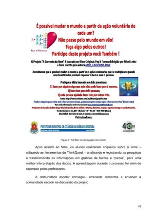 Figura 4: Panfleto de divulgação do projeto.


      Após assistir ao filme, os alunos realizaram enquetes sobre o tema –
utilizando as ferramentas do ThinkQuest – analisando e registrando as pesquisas
e transformando as informações em gráficos de barras e ―pizzas‖, para uma
melhor interpretação dos dados. A aprendizagem durante o processo foi além do
esperado pelos professores.

      A comunidade escolar conseguiu arrecadar alimentos e envolver a
comunidade escolar na discussão do projeto




                                                                            42
 
