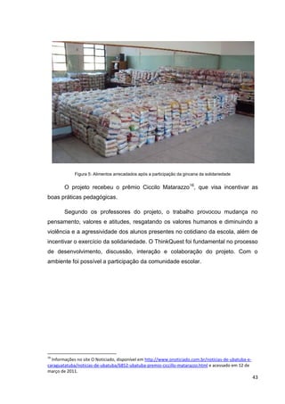 Figura 5: Alimentos arrecadados após a participação da gincana da solidariedade


        O projeto recebeu o prêmio Ciccilo Matarazzo 16, que visa incentivar as
boas práticas pedagógicas.

        Segundo os professores do projeto, o trabalho provocou mudança no
pensamento, valores e atitudes, resgatando os valores humanos e diminuindo a
violência e a agressividade dos alunos presentes no cotidiano da escola, além de
incentivar o exercício da solidariedade. O ThinkQuest foi fundamental no processo
de desenvolvimento, discussão, interação e colaboração do projeto. Com o
ambiente foi possível a participação da comunidade escolar.




16
  Informações no site O Noticiado, disponível em http://www.onoticiado.com.br/noticias-de-ubatuba-e-
caraguatatuba/noticias-de-ubatuba/6852-ubatuba-premio-ciccillo-matarazzo.html e acessado em 12 de
março de 2011.
                                                                                                       43
 