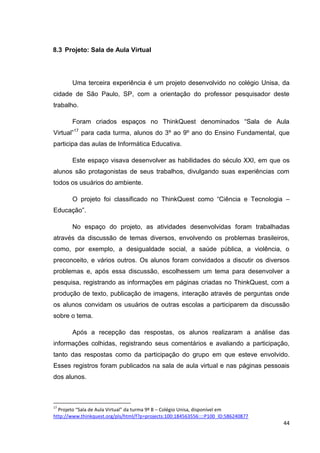 8.3 Projeto: Sala de Aula Virtual




        Uma terceira experiência é um projeto desenvolvido no colégio Unisa, da
cidade de São Paulo, SP, com a orientação do professor pesquisador deste
trabalho.

        Foram criados espaços no ThinkQuest denominados ―Sala de Aula
Virtual‖17 para cada turma, alunos do 3º ao 9º ano do Ensino Fundamental, que
participa das aulas de Informática Educativa.

        Este espaço visava desenvolver as habilidades do século XXI, em que os
alunos são protagonistas de seus trabalhos, divulgando suas experiências com
todos os usuários do ambiente.

        O projeto foi classificado no ThinkQuest como ―Ciência e Tecnologia –
Educação‖.

        No espaço do projeto, as atividades desenvolvidas foram trabalhadas
através da discussão de temas diversos, envolvendo os problemas brasileiros,
como, por exemplo, a desigualdade social, a saúde pública, a violência, o
preconceito, e vários outros. Os alunos foram convidados a discutir os diversos
problemas e, após essa discussão, escolhessem um tema para desenvolver a
pesquisa, registrando as informações em páginas criadas no ThinkQuest, com a
produção de texto, publicação de imagens, interação através de perguntas onde
os alunos convidam os usuários de outras escolas a participarem da discussão
sobre o tema.

        Após a recepção das respostas, os alunos realizaram a análise das
informações colhidas, registrando seus comentários e avaliando a participação,
tanto das respostas como da participação do grupo em que esteve envolvido.
Esses registros foram publicados na sala de aula virtual e nas páginas pessoais
dos alunos.



17
  Projeto “Sala de Aula Virtual” da turma 9º B – Colégio Unisa, disponível em
http://www.thinkquest.org/pls/html/f?p=projects:100:184563556::::P100_ID:586240877
                                                                                     44
 