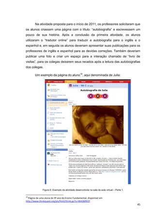 Na atividade proposta para o início de 2011, os professores solicitaram que
os alunos criassem uma página com o título: ―autobiografia‖ e escrevessem um
pouco de sua história. Após a conclusão da primeira atividade, os alunos
utilizaram o ―tradutor online‖ para traduzir a autobiografia para o inglês e o
espanhol e, em seguida os alunos deveriam apresentar suas publicações para os
professores de inglês e espanhol para as devidas correções. Também deveriam
publicar uma foto e criar um espaço para a interação chamado de ―livro de
visitas‖, para os colegas deixarem seus recados após a leitura das autobiografias
dos colegas.

        Um exemplo da página do aluno18, aqui denominada de Julia:




              Figura 6: Exemplo da atividade desenvolvida na sala de aula virtual – Parte 1.

18
  Página de uma aluna do 9º ano do Ensino Fundamental, disponível em
http://www.thinkquest.org/pls/html/think.go?u=464369937
                                                                                               45
 