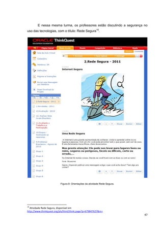 E nessa mesma turma, os professores estão discutindo a segurança no
uso das tecnologias, com o título: Rede Segura19.




                          Figura 8: Orientações da atividade Rede Segura.




19
  Atividade Rede Segura, disponível em
http://www.thinkquest.org/pls/html/think.page?p=679847627&m=
                                                                            47
 