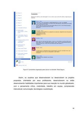 Figura 9: Comentários registrados pelos alunos na atividade: Rede Segura.




      Assim, os usuários que desenvolveram ou desenvolvem os projetos
propostos,   orientados      por     seus     professores,        desenvolveram          ou   estão
desenvolvendo habilidades importantes para sua inserção no mundo globalizado,
com o pensamento crítico, criatividade, trabalho em equipe, compreensão
intercultural, comunicação, tecnologias e autodireção.




                                                                                                 48
 