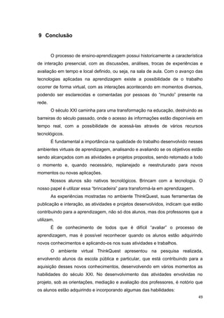 9 Conclusão


        O processo de ensino-aprendizagem possui historicamente a característica
de interação presencial, com as discussões, análises, trocas de experiências e
avaliação em tempo e local definido, ou seja, na sala de aula. Com o avanço das
tecnologias aplicadas na aprendizagem existe a possibilidade de o trabalho
ocorrer de forma virtual, com as interações acontecendo em momentos diversos,
podendo ser esclarecidas e comentadas por pessoas do ―mundo‖ presente na
rede.
        O século XXI caminha para uma transformação na educação, destruindo as
barreiras do século passado, onde o acesso às informações estão disponíveis em
tempo real, com a possibilidade de acessá-las através de vários recursos
tecnológicos.
        É fundamental a importância na qualidade do trabalho desenvolvido nesses
ambientes virtuais de aprendizagem, analisando e avaliando se os objetivos estão
sendo alcançados com as atividades e projetos propostos, sendo retomado a todo
o momento e, quando necessário, replanejado e reestruturado para novos
momentos ou novas aplicações.
        Nossos alunos são nativos tecnológicos. Brincam com a tecnologia. O
nosso papel é utilizar essa ―brincadeira‖ para transformá-la em aprendizagem.
        As experiências mostradas no ambiente ThinkQuest, suas ferramentas de
publicação e interação, as atividades e projetos desenvolvidos, indicam que estão
contribuindo para a aprendizagem, não só dos alunos, mas dos professores que a
utilizam.
        É de conhecimento de todos que é difícil ―avaliar‖ o processo de
aprendizagem, mas é possível reconhecer quando os alunos estão adquirindo
novos conhecimentos e aplicando-os nos suas atividades e trabalhos.
        O ambiente virtual ThinkQuest apresentou na pesquisa realizada,
envolvendo alunos da escola pública e particular, que está contribuindo para a
aquisição desses novos conhecimentos, desenvolvendo em vários momentos as
habilidades do século XXI. No desenvolvimento das atividades envolvidas no
projeto, sob as orientações, mediação e avaliação dos professores, é notório que
os alunos estão adquirindo e incorporando algumas das habilidades:
                                                                                49
 