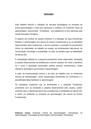 RESUMO



Este trabalho discutiu a utilização de recursos tecnológicos no processo de
ensino-aprendizagem e para isso descreveu e analisou um ambiente virtual de
aprendizagem, denominado ThinkQuest, uma plataforma on-line oferecida pela
Oracle Education Foudation.

O objetivo era verificar se aquele ambiente e a utilização de suas ferramentas
facilitam a aprendizagem dos alunos do Ensino Fundamental e se as atividades
desenvolvidas pelos professores e alunos propiciam a produção do pensamento
crítico, da criatividade, do trabalho em equipe, da compreensão intercultural, da
comunicação, tecnologia e autodireção, ou seja, se contribui para as habilidades
do século XXI.

A metodologia utilizada foi a pesquisa participante: foram observadas atividades
e projetos desenvolvidos de professores e alunos usuários, de modo a identificar
se e como a população pesquisada poderia produzir conhecimento, mudar
atitudes e abordagens que levariam à aprendizagem.

A partir da fundamentação teórica e da linha de trabalho com os Ambientes
Virtuais de Aprendizagem, foram pesquisadas ferramentas do ThinkQuest e a
possibilidade delas facilitarem a aprendizagem.

Os resultados mostraram que as ferramentas e o ambiente ThinkQuest,
juntamente com as atividades e projetos desenvolvidos pelo usuário, podem
contribuir para o desenvolvimento das competências e habilidades do século XXI,
e serem um facilitador no processo de aprendizagem dos alunos do Ensino
Fundamental.




Palavras chave: Ambiente Virtual de Aprendizagem, Tecnologias                 na
Aprendizagem, Tecnologia de Informação e Comunicação, ThinkQuest.
 