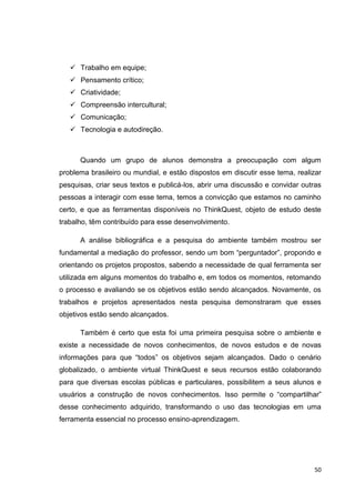  Trabalho em equipe;
    Pensamento crítico;
    Criatividade;
    Compreensão intercultural;
    Comunicação;
    Tecnologia e autodireção.



      Quando um grupo de alunos demonstra a preocupação com algum
problema brasileiro ou mundial, e estão dispostos em discutir esse tema, realizar
pesquisas, criar seus textos e publicá-los, abrir uma discussão e convidar outras
pessoas a interagir com esse tema, temos a convicção que estamos no caminho
certo, e que as ferramentas disponíveis no ThinkQuest, objeto de estudo deste
trabalho, têm contribuído para esse desenvolvimento.

      A análise bibliográfica e a pesquisa do ambiente também mostrou ser
fundamental a mediação do professor, sendo um bom ―perguntador‖, propondo e
orientando os projetos propostos, sabendo a necessidade de qual ferramenta ser
utilizada em alguns momentos do trabalho e, em todos os momentos, retomando
o processo e avaliando se os objetivos estão sendo alcançados. Novamente, os
trabalhos e projetos apresentados nesta pesquisa demonstraram que esses
objetivos estão sendo alcançados.

      Também é certo que esta foi uma primeira pesquisa sobre o ambiente e
existe a necessidade de novos conhecimentos, de novos estudos e de novas
informações para que ―todos‖ os objetivos sejam alcançados. Dado o cenário
globalizado, o ambiente virtual ThinkQuest e seus recursos estão colaborando
para que diversas escolas públicas e particulares, possibilitem a seus alunos e
usuários a construção de novos conhecimentos. Isso permite o ―compartilhar‖
desse conhecimento adquirido, transformando o uso das tecnologias em uma
ferramenta essencial no processo ensino-aprendizagem.




                                                                              50
 
