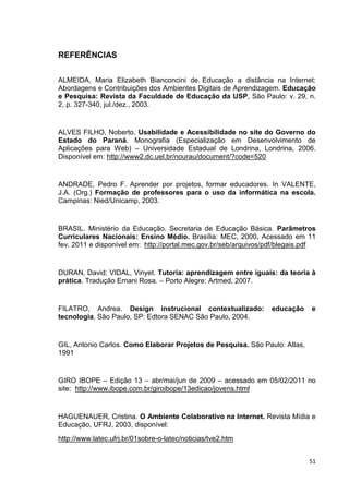 REFERÊNCIAS


ALMEIDA, Maria Elizabeth Bianconcini de. Educação a distância na Internet:
Abordagens e Contribuições dos Ambientes Digitais de Aprendizagem. Educação
e Pesquisa: Revista da Faculdade de Educação da USP, São Paulo: v. 29, n.
2, p. 327-340, jul./dez., 2003.


ALVES FILHO, Noberto. Usabilidade e Acessibilidade no site do Governo do
Estado do Paraná. Monografia (Especialização em Desenvolvimento de
Aplicações para Web) – Universidade Estadual de Londrina, Londrina, 2006.
Disponível em: http://www2.dc.uel.br/nourau/document/?code=520


ANDRADE, Pedro F. Aprender por projetos, formar educadores. In VALENTE,
J.A. (Org.) Formação de professores para o uso da informática na escola.
Campinas: Nied/Unicamp, 2003.


BRASIL. Ministério da Educação. Secretaria de Educação Básica. Parâmetros
Curriculares Nacionais: Ensino Médio. Brasília: MEC, 2000. Acessado em 11
fev. 2011 e disponível em: http://portal.mec.gov.br/seb/arquivos/pdf/blegais.pdf


DURAN, David; VIDAL, Vinyet. Tutoria: aprendizagem entre iguais: da teoria à
prática. Tradução Ernani Rosa. – Porto Alegre: Artmed, 2007.


FILATRO, Andrea. Design instrucional contextualizado:             educação    e
tecnologia, São Paulo, SP: Edtora SENAC São Paulo, 2004.


GIL, Antonio Carlos. Como Elaborar Projetos de Pesquisa. São Paulo: Atlas,
1991


GIRO IBOPE – Edição 13 – abr/mai/jun de 2009 – acessado em 05/02/2011 no
site: http://www.ibope.com.br/giroibope/13edicao/jovens.html


HAGUENAUER, Cristina. O Ambiente Colaborativo na Internet. Revista Mídia e
Educação, UFRJ, 2003, disponível:
http://www.latec.ufrj.br/01sobre-o-latec/noticias/tve2.htm


                                                                             51
 