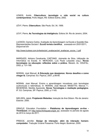 LEMOS, André. Cibercultura: tecnologia e vida              social   na     cultura
contemporânea. Porto Alegre, RS: Editora Sulina, 2002.


LÉVY, Pierre. Cibercultura. São Paulo. Ed. 34, 1999.


LEVY, Pierre. As Tecnologias da Inteligência. Editora 34. Rio de Janeiro, 2004.



LUCKESI, Cipriano Carlos. Avaliação da Aprendizagem na Escola e Questão Das
Representações Sociais1. EccoS revista científica, acessada em 20/01/2011,
Disponível em
http://www.luckesi.com.br/textos/art_avaliacao/art_avaliacao_eccos_1.pdf


MARQUES, Adriana Cavalcante; CAETANO, Josineide da Silva. Utilização da
Informática na Escola. In: MERCADO, Luís Paulo Leopoldo (org.). Novas
tecnologias na educação: reflexões sobre a prática. Maceió, AL: EDUFAL,
2002, p. 131-168.


MORAN, José Manuel. A Educação que desejamos: Novos desafios e como
chegar lá, Campinas: Ed. Papirus, 2007, p.89-90.


MORAN, José Manuel. Ensino e aprendizagem inovadores com tecnologias
audiovisuais e telemáticas; In: MORAN, José Manuel; MASETTO, Marcos T.;
BEHERENS, Marilda Aparecida. Novas Tecnologias e mediação pedagógica.
8ª. Ed. Campinas, SP: Papirus, 2000, p.11-65.


NIELSEN, Jakob. Projetando Websites; tradução de Ana Gibson. Rio de Janeiro:
Elsevier, 2000.


ORACLE, Education Foundation – Plataforma de Aprendizagem on-line -
ThinkQuest, em http://www.thinkquest.org/pt_br/, acessado no período de agosto
de 2010 à março de 2011.


PREECE, Jennifer. Design de interação: além da interação homem-
computador. Tradução Viviane Possamai. Porto Alegre: Bookman, 2005.


                                                                                52
 