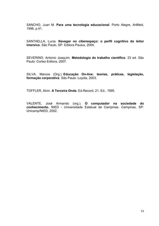 SANCHO, Juan M. Para uma tecnologia educacional. Porto Alegre, ArtMed,
1998, p.41.


SANTAELLA, Lucia. Navegar no ciberespaço: o perfil cognitivo do leitor
imersivo. São Paulo, SP: Editora Paulus, 2004.


SEVERINO, Antonio Joaquim. Metodologia do trabalho científico. 23 ed. São
Paulo: Cortez Editora, 2007.


SILVA, Marcos (Org.). Educação On-line: teorias, práticas, legislação,
formação corporativa. São Paulo: Loyola, 2003.


TOFFLER, Alvin. A Terceira Onda. Ed.Record, 21. Ed., 1995.


VALENTE, José Armando (org.). O computador na sociedade do
conhecimento. NIED - Universidade Estatual de Campinas. Campinas, SP:
Unicamp/NIED, 2002.




                                                                       53
 