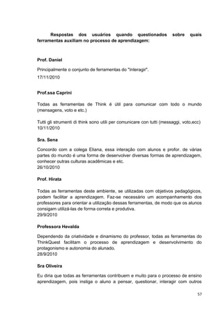 Respostas dos usuários quando questionados                      sobre    quais
ferramentas auxiliam no processo de aprendizagem:



Prof. Daniel

Principalmente o conjunto de ferramentas do "Interagir".
17/11/2010


Prof.ssa Caprini

Todas as ferramentas de Think é útil para comunicar com todo o mundo
(mensagens, voto e etc.)

Tutti gli strumenti di think sono utili per comunicare con tutti (messaggi, voto,ecc)
10/11/2010

Sra. Sena

Concordo com a colega Eliana, essa interação com alunos e profor. de várias
partes do mundo é uma forma de desenvolver diversas formas de aprendizagem,
conhecer outras culturas acadêmicas e etc.
26/10/2010

Prof. Hirata

Todas as ferramentas deste ambiente, se utilizadas com objetivos pedagógicos,
podem facilitar a aprendizagem. Faz-se necessário um acompanhamento dos
professores para orientar a utilização dessas ferramentas, de modo que os alunos
consigam utilizá-las de forma correta e produtiva.
29/9/2010

Professora Hevalda

Dependendo da criatividade e dinamismo do professor, todas as ferramentas do
ThinkQuest facilitam o processo de aprendizagem e desenvolvimento do
protagonismo e autonomia do alunado.
28/9/2010

Sra Oliveira

Eu diria que todas as ferramentas contribuem e muito para o processo de ensino
aprendizagem, pois instiga o aluno a pensar, questionar, interagir com outros

                                                                                   57
 