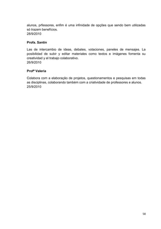 alunos, prfessores, enfim é uma infinidade de opções que sendo bem utilizadas
só trazem benefícios.
28/9/2010

Profa. Santin

Las de intercambio de ideas, debates, votaciones, paneles de mensajes. La
posibilidad de subir y editar materiales como textos e imágenes fomenta su
creatividad y el trabajo colaborativo.
26/9/2010

Profª Valeria

Colabora com a elaboração de projetos, questionamentos e pesquisas em todas
as disciplinas, colaborando também com a criatividade de professores e alunos.
25/9/2010




                                                                            58
 