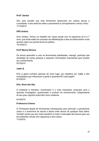 Profª. Santos

Sim, pois acredito que esta ferramenta desenvolve em nossos alunos a
curiosidade, e isso estimula neles o pensamento e principalmente o senso crítico.
11/10/2010

OPE Andrea

Com certeza. Temos um trabalho em nossa escola com os pequenos de 6 e 7
anos, que ainda estão em processo de alfabetização e eles se desenvolvem muito
quando veem sua escrita tornar-se pública.
10/10/2010

Profª Marcia Oliveira

Os alunos aprendem a usar as ferramentas trabalhadas, interagir, participar das
atividades de outras pessoas e adquirem informações importantes para ampliar
seu conhecimento.
9/10/2010

Jader Q

Pois a gente conhece pessoas de outro lugar, faz trabalhos em inglês e tem
competições que influenciam a gente a aprender!!!É muito legal!!!
8/10/2010

Srta. Alves dos Res

O ambiente é interativo, incentivador e o mais importante, propicípio para o
aprendiz investigador, questionador e produtor do conhecimento. Independente
do seu grau cognitivo todos têm como colaborar.

8/10/2010
Professora Cristina

O Thinkquest dispõe de ferramentas interessantes para estimular o pensamento
crítico e a autonomia de escrita e leitura entre alunos de qualquer faixa etária.
Também penso que seu maior benefício é iniciar a educação dos alunos para uso
de ambientes virtuais com segurança e bom senso.
1/10/2010




                                                                               60
 