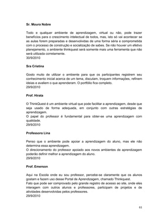 Sr. Moura Nobre

Todo e qualquer ambiente de aprendizagem, virtual ou não, pode trazer
benefícios para o crescimento intelectual de todos, mas, isto só vai acontecer se
as aulas forem preparadas e desenvolvidas de uma forma séria e comprometida
com o processo de construção e socialização de sabes. Se não houver um efetivo
planejamento, o ambiente thinkquest será somente mais uma ferramenta que não
será utilizada corretamente.
30/9/2010

Sra Cristina

Gosto muito de utilizar o ambiente para que os participantes registrem seu
conhecimento inicial acerca de um tema, discutam, troquem informações, refinem
ideias e avaliem o que aprenderam. O portfólio fica completo.
29/9/2010

Prof. Hirata

O ThinkQuest é um ambiente virtual que pode facilitar a aprendizagem, desde que
seja usado de forma adequada, em conjunto com outras estratégias de
aprendizagem.
O papel do professor é fundamental para obter-se uma aprendizagem com
qualidade.
29/9/2010

Professora Lina

Penso que o ambiente pode apoiar a aprendizagem do aluno, mas ele não
determina essa aprendizagem.
O direcionamento do professor apoiado aos novos ambientes de aprendizagem
poderão definir melhor a aprendizagem do aluno.
29/9/2010

Prof. Emerson

Aqui na Escola onde eu sou professor, percebe-se claramente que os alunos
gostam e fazem uso desse Portal de Aprendizagem, chamado Thinkquest.
Fato que pode ser comprovado pelo grande registro de acesso ao site, onde eles
interagem com outros alunos e professores, participam de projetos e de
atividades desenvolvidas pelos professores.
29/9/2010


                                                                              61
 