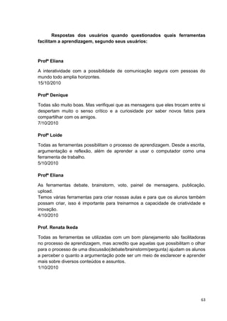 Respostas dos usuários quando questionados quais ferramentas
facilitam a aprendizagem, segundo seus usuários:



Profª Eliana

A interatividade com a possibilidade de comunicação segura com pessoas do
mundo todo amplia horizontes.
15/10/2010

Profª Denique

Todas são muito boas. Mas verifiquei que as mensagens que eles trocam entre si
despertam muito o senso crítico e a curiosidade por saber novos fatos para
compartilhar com os amigos.
7/10/2010

Profª Loide

Todas as ferramentas possibilitam o processo de aprendizagem. Desde a escrita,
argumentação e reflexão, além de aprender a usar o computador como uma
ferramenta de trabalho.
5/10/2010

Profª Eliana

As ferramentas debate, brainstorm, voto, painel de mensagens, publicação,
upload.
Temos várias ferramentas para criar nossas aulas e para que os alunos também
possam criar, isso é importante para treinarmos a capacidade de criatividade e
inovação.
4/10/2010

Prof. Renata Ikeda

Todas as ferramentas se utilizadas com um bom planejamento são facilitadoras
no processo de aprendizagem, mas acredito que aquelas que possibilitam o olhar
para o processo de uma discussão(debate/brainstorm/pergunta) ajudam os alunos
a perceber o quanto a argumentação pode ser um meio de esclarecer e aprender
mais sobre diversos conteúdos e assuntos.
1/10/2010




                                                                            63
 