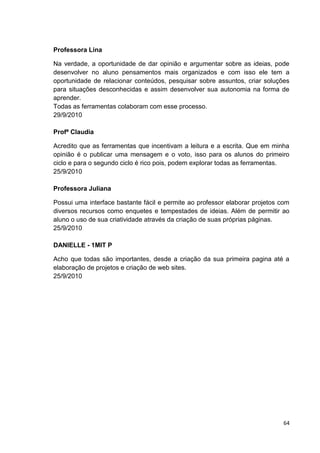 Professora Lina

Na verdade, a oportunidade de dar opinião e argumentar sobre as ideias, pode
desenvolver no aluno pensamentos mais organizados e com isso ele tem a
oportunidade de relacionar conteúdos, pesquisar sobre assuntos, criar soluções
para situações desconhecidas e assim desenvolver sua autonomia na forma de
aprender.
Todas as ferramentas colaboram com esse processo.
29/9/2010

Profª Claudia

Acredito que as ferramentas que incentivam a leitura e a escrita. Que em minha
opinião é o publicar uma mensagem e o voto, isso para os alunos do primeiro
ciclo e para o segundo ciclo é rico pois, podem explorar todas as ferramentas.
25/9/2010

Professora Juliana

Possui uma interface bastante fácil e permite ao professor elaborar projetos com
diversos recursos como enquetes e tempestades de ideias. Além de permitir ao
aluno o uso de sua criatividade através da criação de suas próprias páginas.
25/9/2010

DANIELLE - 1MIT P

Acho que todas são importantes, desde a criação da sua primeira pagina até a
elaboração de projetos e criação de web sites.
25/9/2010




                                                                              64
 