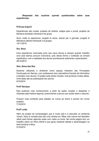 Respostas      dos   usuários     quando     questionados     sobre    suas
experiências:



Prof.ssa Caprini

Experiências são muitas: projetos de história, artigos para o jornal, projetos de
literatura atividade individual e de grupo.

Sono molte le esperienze: progetti di storia, articoli per il giornale, progetti di
letteratura attività individuali e di gruppo.
10/11/2010

Sra. Sena

Uma experiência vivenciada junto aos meus alunos é sempre quando trabalho
uma aula teórica procura vivenciá-la, pois dessa forma o conteúdo se tornará
significativo, com a realidade dos alunos acontecendo realmente o aprendizado.
26/10/2010

Srta. Alves dos Res

Estamos utilizando o ambiente como espaço interativo das Formações
Continuada em Serviço, com professores dos Laboratórios Escolar de Informática
e também com alunos. O projeto está sendo iniciado, mas já temos muitas idéias.
Uma delas são as publicações dos alunos.
8/10/2010

Profª Denique

Eles puderam criar conhecimento a partir de ações simples e despertar o
interesse pela história regional, preenchendo a lacuna que existe sobre o assunto.

Ficaram mais confiante para debater os rumos do bairro e pensar em novos
projetos.
7/10/2010

Profª Loide

Além do projeto de compostagem que é muito real e é discutido no ambiente
virtual ( fique à vontade para dar uma olhada em "Mais vida menos lixo")também
utilizo para fechar algumas aulas com vídeo ou livros. Na minha página tem um
trabalho sobre um filme infantil e que gerou bastante debate e aprendizagem na
área humana e ética.
5/10/2010

                                                                                65
 