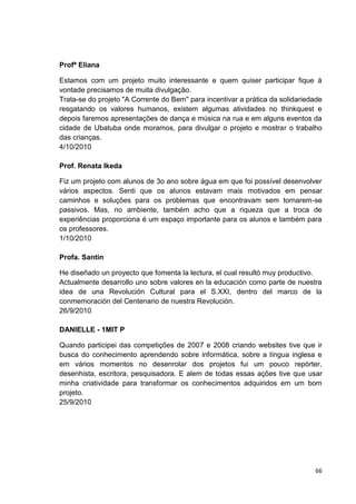 Profª Eliana

Estamos com um projeto muito interessante e quem quiser participar fique á
vontade precisamos de muita divulgação.
Trata-se do projeto "A Corrente do Bem" para incentivar a prática da solidariedade
resgatando os valores humanos, existem algumas atividades no thinkquest e
depois faremos apresentações de dança e música na rua e em alguns eventos da
cidade de Ubatuba onde moramos, para divulgar o projeto e mostrar o trabalho
das crianças.
4/10/2010

Prof. Renata Ikeda

Fiz um projeto com alunos de 3o ano sobre água em que foi possível desenvolver
vários aspectos. Senti que os alunos estavam mais motivados em pensar
caminhos e soluções para os problemas que encontravam sem tornarem-se
passivos. Mas, no ambiente, também acho que a riqueza que a troca de
experiências proporciona é um espaço importante para os alunos e também para
os professores.
1/10/2010

Profa. Santin

He diseñado un proyecto que fomenta la lectura, el cual resultó muy productivo.
Actualmente desarrollo uno sobre valores en la educación como parte de nuestra
idea de una Revolución Cultural para el S.XXI, dentro del marco de la
conmemoración del Centenario de nuestra Revolución.
26/9/2010

DANIELLE - 1MIT P

Quando participei das competições de 2007 e 2008 criando websites tive que ir
busca do conhecimento aprendendo sobre informática, sobre a língua inglesa e
em vários momentos no desenrolar dos projetos fui um pouco repórter,
desenhista, escritora, pesquisadora. E alem de todas essas ações tive que usar
minha criatividade para transformar os conhecimentos adquiridos em um bom
projeto.
25/9/2010




                                                                               66
 