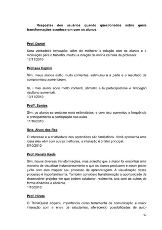 Respostas dos usuários quando questionados                 sobre    quais
transformações aconteceram com os alunos:



Prof. Daniel

Uma verdadeira revolução: além de melhorar a relação com os alunos e a
motivação para o trabalho, mudou a direção da minha carreira de professor.
17/11/2010

Prof.ssa Caprini

Sim, meus alunos estão muito contentes, estimulou e a parte e o resultado de
compromisso aumentaram.

Sì, i miei alunni sono molto contenti, stimolati e la partecipazione e l'impegno
risultano aumentati.
10/11/2010

Profª. Santos

Sim, os alunos se sentiram mais estimulados, e com isso aumentou a frequência
e principalmente a participação nas aulas.
11/10/2010

Srta. Alves dos Res

O interesse e a criatividade dos aprendizes são fantásticos. Você apresenta uma
ideia eles vêm com outras melhores, a interação é o fator principal.
8/10/2010

Prof. Renata Ikeda

Sim, houve diversas transformações, mas acredito que a maior foi encontrar uma
maneira de visualizar instantaneamente o que os alunos produzem e assim poder
junto com eles mapear seu processo de aprendizagem. A visualização desse
processo é importantíssima. Também considero transformação a oportunidade de
desenvolver projetos em que podem colaborar, realmente, uns com os outros de
forma dinâmica e eficiente.
1/10/2010

Prof. Hirata

O ThinkQuest adquiriu importância como ferramenta de comunicação e maior
interação com e entre os estudantes, oferecendo possibilidades de auto-

                                                                             67
 