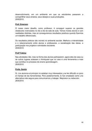 desenvolvimento, em um ambiente em que os estudantes passaram a
compartilhar seus anseios, seus desejos e suas produções.
29/9/2010

Prof. Emerson

O nosso maior desafio, como professor, é conseguir superar os grandes
obstáculos vivenciados no dia a dia da sala de aula. Temos muitos alunos e com
realidades distintas, mas só conseguiremos resultados positivos quando fizermos
um trabalho diferenciado.

Os resultados práticos são visíveis no ambiente escolar. Melhora a interatividade
e o relacionamento entre alunos e professores, a socialização das ideias, a
participação nos projetos e atividades escolares.
29/9/2010

Profª Fatima

Nas atividades não, mas na forma dos alunos participarem, agora eles de casa ou
de outros lugares acessam o thinkquest que no caso é uma ferramenta a mais
que contribui no processo de ensino aprendizagem.
28/9/2010

Profa. Santin

Si. Los alumnos al principio no estaban muy interesados y se les dificultó un poco
el manejo de las herramientas. Pero posteriormente, lo han empleado como una
alternativa más segura para comunicarnos y trabajar. Mejoraron su redacción.
26/9/2010




                                                                                68
 