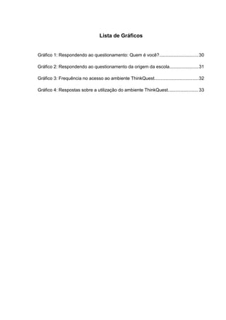 Lista de Gráficos


Gráfico 1: Respondendo ao questionamento: Quem é você?............................... 30

Gráfico 2: Respondendo ao questionamento da origem da escola....................... 31

Gráfico 3: Frequência no acesso ao ambiente ThinkQuest................................... 32

Gráfico 4: Respostas sobre a utilização do ambiente ThinkQuest........................ 33
 