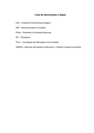Lista de Abreviações e Siglas


AVA – Ambiente Virtual de Aprendizagem

OEF - Oracle Education Foundation

PCNs – Parâmetro Curriculares Nacionais

TQ – ThinkQuest

TIC’s – Tecnologias da Informação e Comunicação

UNRWA - Agências das Nações Unidas para o Trabalho e Ajuda Humanitária
 