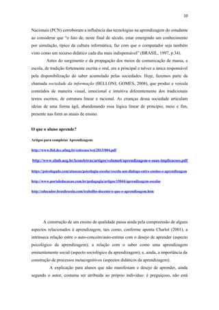 10
Nacionais (PCN) corroboram a influência das tecnologias na aprendizagem do estudante
ao considerar que “o fato de, neste final de século, estar emergindo um conhecimento
por simulação, típico da cultura informática, faz com que o computador seja também
visto como um recurso didático cada dia mais indispensável” (BRASIL, 1997, p.34).
Antes do surgimento e da propagação dos meios de comunicação de massa, a
escola, de tradição fortemente escrita e oral, era a principal e talvez a única responsável
pela disponibilização do saber acumulado pelas sociedades. Hoje, fazemos parte da
chamada sociedade da informação (BELLONI; GOMES, 2008), que produz e veicula
conteúdos de maneira visual, emocional e intuitiva diferentemente dos tradicionais
textos escritos, de estrutura linear e racional. As crianças dessa sociedade articulam
ideias de uma forma ágil, abandonando essa lógica linear de princípio, meio e fim,
presente nas form as atuais de ensino.
O que o aluno aprende?
Artigos para completar Aprendizagem:
http://www.lbd.dcc.ufmg.br/colecoes/wei/2013/004.pdf
http://www.slmb.ueg.br/iconeletras/artigos/volume6/aprendizagem-e-suas-implicacoes.pdf
https://psicologado.com/atuacao/psicologia-escolar/escola-um-dialogo-entre-ensino-e-aprendizagem
http://www.portaleducacao.com.br/pedagogia/artigos/15044/aprendizagem-escolar
http://educador.brasilescola.com/trabalho-docente/o-que-e-aprendizagem.htm
A construção de um ensino de qualidade passa ainda pela compreensão de alguns
aspectos relacionados à aprendizagem, tais como, conforme aponta Charlot (2001), a
intrínseca relação entre o auto-conceito/auto-estima com o desejo de aprender (aspecto
psicológico da aprendizagem); a relação com o saber como uma aprendizagem
eminentemente social (aspecto sociológico da aprendizagem); e, ainda, a importância da
construção de processos metacognitivos (aspectos didáticos da aprendizagem).
A explicação para alunos que não manifestam o desejo de aprender, ainda
segundo o autor, costuma ser atribuida ao próprio indivíduo: é preguiçoso, não está
 