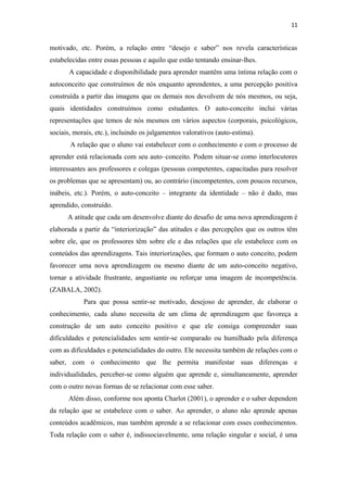 11
motivado, etc. Porém, a relação entre “desejo e saber” nos revela características
estabelecidas entre essas pessoas e aquilo que estão tentando ensinar-lhes.
A capacidade e disponibilidade para aprender mantêm uma íntima relação com o
autoconceito que construímos de nós enquanto aprendentes, a uma percepção positiva
construída a partir das imagens que os demais nos devolvem de nós mesmos, ou seja,
quais identidades construímos como estudantes. O auto-conceito inclui várias
representações que temos de nós mesmos em vários aspectos (corporais, psicológicos,
sociais, morais, etc.), incluindo os julgamentos valorativos (auto-estima).
A relação que o aluno vai estabelecer com o conhecimento e com o processo de
aprender está relacionada com seu auto–conceito. Podem situar-se como interlocutores
interessantes aos professores e colegas (pessoas competentes, capacitadas para resolver
os problemas que se apresentam) ou, ao contrário (incompetentes, com poucos recursos,
inábeis, etc.). Porém, o auto-conceito – integrante da identidade – não é dado, mas
aprendido, construído.
A atitude que cada um desenvolve diante do desafio de uma nova aprendizagem é
elaborada a partir da “interiorização” das atitudes e das percepções que os outros têm
sobre ele, que os professores têm sobre ele e das relações que ele estabelece com os
conteúdos das aprendizagens. Tais interiorizações, que formam o auto conceito, podem
favorecer uma nova aprendizagem ou mesmo diante de um auto-conceito negativo,
tornar a atividade frustrante, angustiante ou reforçar uma imagem de incompetência.
(ZABALA, 2002).
Para que possa sentir-se motivado, desejoso de aprender, de elaborar o
conhecimento, cada aluno necessita de um clima de aprendizagem que favoreça a
construção de um auto conceito positivo e que ele consiga compreender suas
dificuldades e potencialidades sem sentir-se comparado ou humilhado pela diferença
com as dificuldades e potencialidades do outro. Ele necessita também de relações com o
saber, com o conhecimento que lhe permita manifestar suas diferenças e
individualidades, perceber-se como alguém que aprende e, simultaneamente, aprender
com o outro novas formas de se relacionar com esse saber.
Além disso, conforme nos aponta Charlot (2001), o aprender e o saber dependem
da relação que se estabelece com o saber. Ao aprender, o aluno não aprende apenas
conteúdos acadêmicos, mas também aprende a se relacionar com esses conhecimentos.
Toda relação com o saber é, indissociavelmente, uma relação singular e social, é uma
 