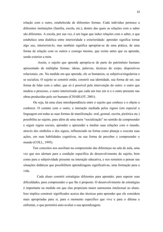 12
relação com o outro, estabelecida de diferentes formas. Cada indivíduo pertence a
diferentes instituições (família, escola, etc.), dentro das quais as relações com o saber
são diferentes. A escola, por sua vez, é um lugar que induz relações com o saber, o que
estabelece uma dialética entre interioridade e exterioridade: aprender significa tornar
algo seu, interiorizá-lo, mas também significa apropriar-se de uma prática, de uma
forma de relação com os outros e consigo mesmo, que existe antes que eu aprenda,
sendo exterior a mim.
Assim, o sujeito que aprende apropria-se de parte do patrimônio humano
apresentado de múltiplas formas: ideias, palavras, técnicas do corpo, dispositivos
relacionais, etc. Na medida em que aprende, ele se humaniza, se subjetiva/singulariza e
se socializa. O sujeito se constrói então, constrói sua identidade, sua forma de ser, sua
forma de lidar com o saber, que só é possível pela intervenção do outro: o outro que
medeia o processo, o outro interiorizado que cada um traz em si e o outro presente nas
obras produzidas pelo ser humano (CHARLOT, 2001).
Ou seja, há uma clara interdependência entre o sujeito que conhece e o objeto a
conhecer. O contato com o outro, a interação mediada pelos signos (em especial a
linguagem em todas as suas formas de manifestação: oral, gestual, escrita, pictórica etc.)
possibilita ao sujeito, para além de uma mera “socialização” no sentido de compreender
e seguir regras sociais, aprender e apreender a mediar suas relações com o mundo,
através dos símbolos e dos signos, influenciado na forma como planeja e executa suas
ações, em suas habilidades cognitivas, na sua forma de perceber e compreender o
mundo (COLL, 1995).
Tais conceitos nos auxiliam na compreensão das diferenças na sala de aula, uma
vez que nos alertam para a condição específica do desenvolvimento do sujeito, bem
como para a subjetividade presente na interação educativa, e nos remetem a pensar nas
situações didáticas que possibilitem aprendizagens significativas, uma formação para a
vida.
Cada aluno constrói estratégias diferentes para aprender, para superar suas
dificuldades, para compreender o que lhe é proposto. O desenvolvimento de estratégias
é importante na medida em que elas propiciam maior autonomia intelectual ao aluno.
Isso implica construir significados acerca das técnicas para aprender que ele considera
mais apropriadas para si, para o momento específico que vive e para o dilema a
enfrentar, o que permitirá auto-avaliar a sua aprendizagem.
 