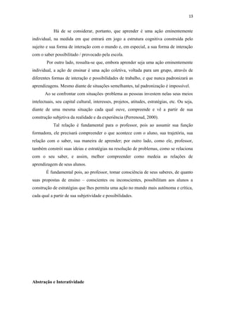 13
Há de se considerar, portanto, que aprender é uma ação eminentemente
individual, na medida em que entrará em jogo a estrutura cognitiva construída pelo
sujeito e sua forma de interação com o mundo e, em especial, a sua forma de interação
com o saber possibilitado / provocado pela escola.
Por outro lado, ressalta-se que, embora aprender seja uma ação eminentemente
individual, a ação de ensinar é uma ação coletiva, voltada para um grupo, através de
diferentes formas de interação e possibilidades de trabalho, e que nunca padronizará as
aprendizagens. Mesmo diante de situações semelhantes, tal padronização é impossível.
Ao se confrontar com situações–problema as pessoas investem nelas seus meios
intelectuais, seu capital cultural, interesses, projetos, atitudes, estratégias, etc. Ou seja,
diante de uma mesma situação cada qual ouve, compreende e vê a partir de sua
construção subjetiva da realidade e da experiência (Perrenoud, 2000).
Tal relação é fundamental para o professor, pois ao assumir sua função
formadora, ele precisará compreender o que acontece com o aluno, sua trajetória, sua
relação com o saber, sua maneira de aprender; por outro lado, como ele, professor,
também constrói suas ideias e estratégias na resolução de problemas, como se relaciona
com o seu saber, e assim, melhor compreender como medeia as relações de
aprendizagem de seus alunos.
É fundamental pois, ao professor, tomar consciência de seus saberes, de quanto
suas propostas de ensino – conscientes ou inconscientes, possibilitam aos alunos a
construção de estratégias que lhes permita uma ação no mundo mais autônoma e crítica,
cada qual a partir de sua subjetividade e possibilidades.
Abstração e Interatividade
 