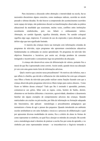 14
Para iniciarmos a discussão sobre abstração e interatividade na escola, faz-se
necessário discutirmos alguns conceitos, como mudanças radicais, ocorrida no século
passado e ultimas décadas. Se não houver a compreensão dos acontecimentos ocorridos
neste espaço de tempo, não poderemos discutir as transformações observadas na prática
educacional da atualidade que ocasionam, muitas vezes, conflitos entre instituições
socialmente estabelecidas, pois nos faltará o embasamento teórico.
Abstração, no sentido figurado, significa distraída, absorto. No sentido coloquial
significa algo sago, impreciso. É costume do uso da expressão; é pura abstração, para
definir algo que tem significado limitado.
A maioria das crianças inicia sua instrução com informações oriundas de
programas de televisão, cujos programas não apresentam consistências educativas
fundamentadas ou embasadas no ensino aprendizado. Os programas de televisão têm
objetivos financeiros e lucrativos, por assim ser, divulga produtos de consumo
instigando e incentivando o consumismo logo nos primórdios da educação.
A criança não desenvolveu senso de diferenciação de valores, portanto fica a
mercê do que lhe é apresentado como correto. Assim sendo, quando inicia sua educação
já vem com uma gama muito forte de informações adversas.
Qual o motivo que consiste nesse procedimento? Os motivos são infinitos, mas o
que aflora é a família, que devido a influencias da vida moderna faz com que coloquem
seus filhos a frente da televisão para poder realizar outras funções fazendo com que a
criança absorvida pelos programas televisivos libere tempo para outros afazeres. Como
ficam os hábitos dessas crianças? Tudo que lhe é ensinado é aprendido, portanto,
comunicar-se aos gritos, faltar com as regras, como, horário de banho, dormir,
alimentar-se em horários diferentes e incorretos, agressividade, abandono e desarmonia
familiar são alguns exemplos de comportamento adversos das crianças. Quando
matriculados em creches ou pré-escolas, por falta de informação ou formação adequada
dos funcionários, não aplicam metodologia e procedimentos pedagógicos que
normatizem a forma de agir e pensar dos pequenos. Quando introduzido em ambiente
escolar arrebanham-se em salas fechadas e inicia-se o processo de alfabetização o qual
por apresentar diversas modalidades de ensino, fica a critério do aluno às formas de
como representar os símbolos, no qual fica a desejar os métodos de correção. De acordo
com a metodologia atual o domínio de praticar a escrita fica por conta do aprendiz, e os
símbolos por estes representados tornam – se irreconhecíveis e ilegíveis tornando a
 