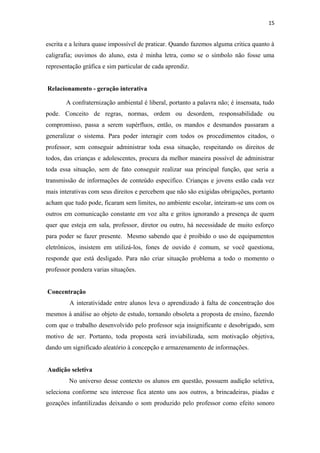 15
escrita e a leitura quase impossível de praticar. Quando fazemos alguma critica quanto à
caligrafia; ouvimos do aluno, esta é minha letra, como se o símbolo não fosse uma
representação gráfica e sim particular de cada aprendiz.
Relacionamento - geração interativa
A confraternização ambiental é liberal, portanto a palavra não; é insensata, tudo
pode. Conceito de regras, normas, ordem ou desordem, responsabilidade ou
compromisso, passa a serem supérfluos, então, os mandos e desmandos passaram a
generalizar o sistema. Para poder interagir com todos os procedimentos citados, o
professor, sem conseguir administrar toda essa situação, respeitando os direitos de
todos, das crianças e adolescentes, procura da melhor maneira possível de administrar
toda essa situação, sem de fato conseguir realizar sua principal função, que seria a
transmissão de informações de conteúdo especifico. Crianças e jovens estão cada vez
mais interativas com seus direitos e percebem que não são exigidas obrigações, portanto
acham que tudo pode, ficaram sem limites, no ambiente escolar, inteiram-se uns com os
outros em comunicação constante em voz alta e gritos ignorando a presença de quem
quer que esteja em sala, professor, diretor ou outro, há necessidade de muito esforço
para poder se fazer presente. Mesmo sabendo que é proibido o uso de equipamentos
eletrônicos, insistem em utilizá-los, fones de ouvido é comum, se você questiona,
responde que está desligado. Para não criar situação problema a todo o momento o
professor pondera varias situações.
Concentração
A interatividade entre alunos leva o aprendizado à falta de concentração dos
mesmos à análise ao objeto de estudo, tornando obsoleta a proposta de ensino, fazendo
com que o trabalho desenvolvido pelo professor seja insignificante e desobrigado, sem
motivo de ser. Portanto, toda proposta será inviabilizada, sem motivação objetiva,
dando um significado aleatório à concepção e armazenamento de informações.
Audição seletiva
No universo desse contexto os alunos em questão, possuem audição seletiva,
seleciona conforme seu interesse fica atento uns aos outros, a brincadeiras, piadas e
gozações infantilizadas deixando o som produzido pelo professor como efeito sonoro
 